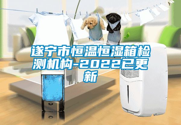 遂寧市恒溫恒濕箱檢測機構-2022已更新